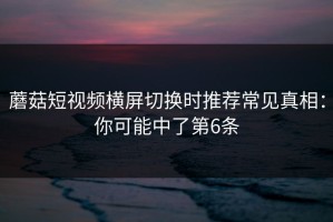 蘑菇短视频横屏切换时推荐常见真相：你可能中了第6条