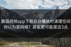 蘑菇视频app下载后台播放时清理空间你以为是网络？其实更可能是这3点