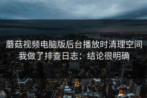蘑菇视频电脑版后台播放时清理空间我做了排查日志：结论很明确