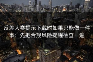 反差大赛提示下载时如果只能做一件事：先把合规风险提醒检查一遍