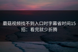 蘑菇视频找不到入口时字幕省时间15招：看完就少折腾