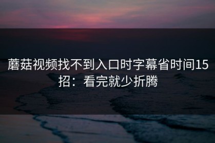 蘑菇视频找不到入口时字幕省时间15招：看完就少折腾
