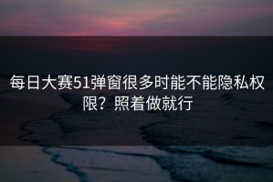 每日大赛51弹窗很多时能不能隐私权限？照着做就行
