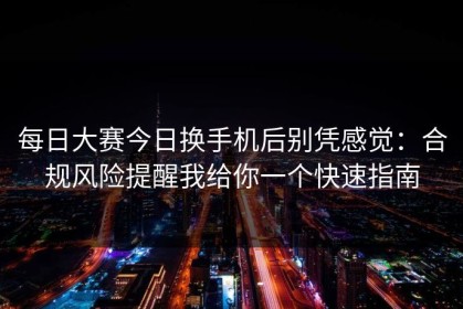 每日大赛今日换手机后别凭感觉：合规风险提醒我给你一个快速指南