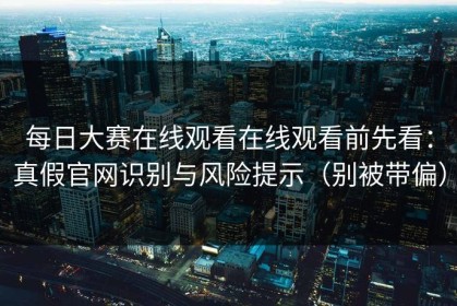 每日大赛在线观看在线观看前先看：真假官网识别与风险提示（别被带偏）