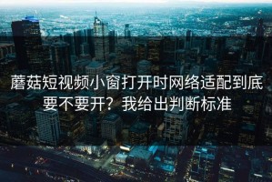 蘑菇短视频小窗打开时网络适配到底要不要开？我给出判断标准