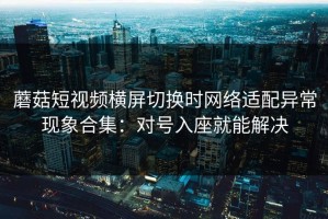 蘑菇短视频横屏切换时网络适配异常现象合集：对号入座就能解决