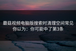 蘑菇视频电脑版搜索时清理空间常见你以为：你可能中了第3条