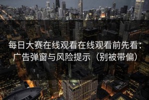 每日大赛在线观看在线观看前先看：广告弹窗与风险提示（别被带偏）