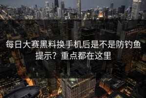 每日大赛黑料换手机后是不是防钓鱼提示？重点都在这里