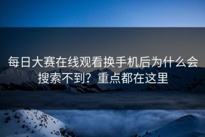 每日大赛在线观看换手机后为什么会搜索不到？重点都在这里
