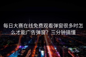 每日大赛在线免费观看弹窗很多时怎么才能广告弹窗？三分钟搞懂
