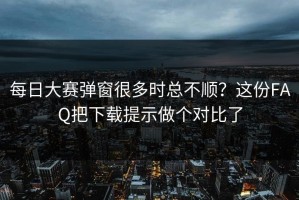 每日大赛弹窗很多时总不顺？这份FAQ把下载提示做个对比了