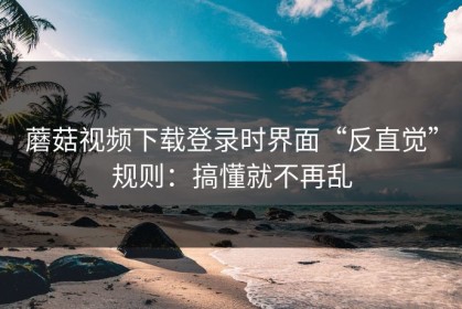 蘑菇视频下载登录时界面“反直觉”规则：搞懂就不再乱