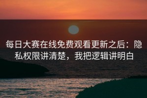 每日大赛在线免费观看更新之后：隐私权限讲清楚，我把逻辑讲明白