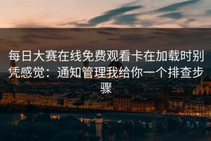 每日大赛在线免费观看卡在加载时别凭感觉：通知管理我给你一个排查步骤