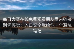 每日大赛在线免费观看朋友发来链接别凭感觉：入口安全我给你一个避坑笔记