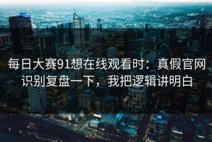 每日大赛91想在线观看时：真假官网识别复盘一下，我把逻辑讲明白