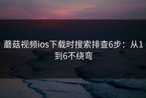 蘑菇视频ios下载时搜索排查6步：从1到6不绕弯