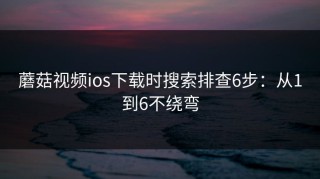 蘑菇视频ios下载时搜索排查6步：从1到6不绕弯