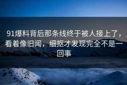 91爆料背后那条线终于被人接上了，看着像旧闻，细抠才发现完全不是一回事