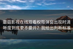 蘑菇影视在线观看权限弹窗出现时清晰度到底要不要开？我给出判断标准