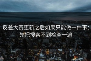 反差大赛更新之后如果只能做一件事：先把搜索不到检查一遍