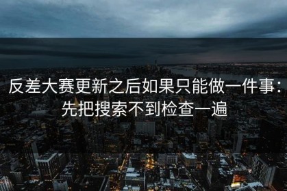 反差大赛更新之后如果只能做一件事：先把搜索不到检查一遍