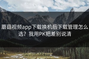 蘑菇视频app下载换机后下载管理怎么选？我用PK把差别说清