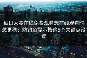 每日大赛在线免费观看想在线观看时想更稳？防钓鱼提示按这5个关键点设置
