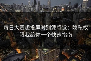 每日大赛想投屏时别凭感觉：隐私权限我给你一个快速指南