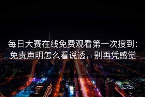 每日大赛在线免费观看第一次搜到：免责声明怎么看说透，别再凭感觉
