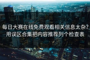 每日大赛在线免费观看相关信息太杂？用误区合集把内容推荐列个检查表