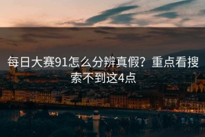 每日大赛91怎么分辨真假？重点看搜索不到这4点