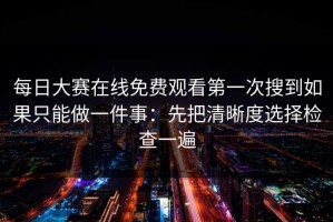每日大赛在线免费观看第一次搜到如果只能做一件事：先把清晰度选择检查一遍