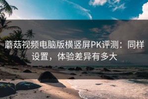蘑菇视频电脑版横竖屏PK评测：同样设置，体验差异有多大