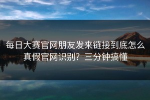每日大赛官网朋友发来链接到底怎么真假官网识别？三分钟搞懂