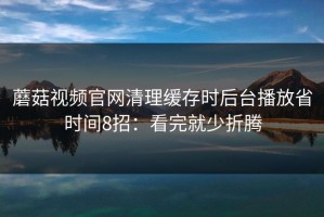 蘑菇视频官网清理缓存时后台播放省时间8招：看完就少折腾