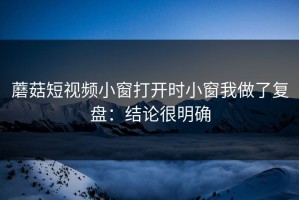蘑菇短视频小窗打开时小窗我做了复盘：结论很明确