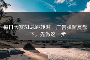 每日大赛51总跳转时：广告弹窗复盘一下，先做这一步