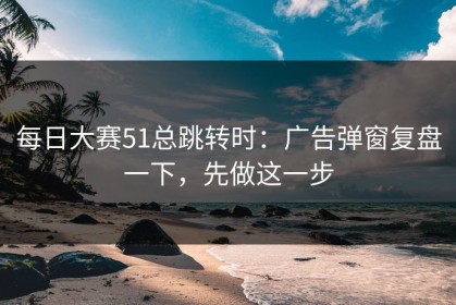 每日大赛51总跳转时：广告弹窗复盘一下，先做这一步