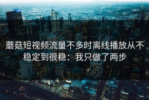 蘑菇短视频流量不多时离线播放从不稳定到很稳：我只做了两步