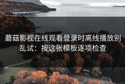 蘑菇影视在线观看登录时离线播放别乱试：按这张模板逐项检查