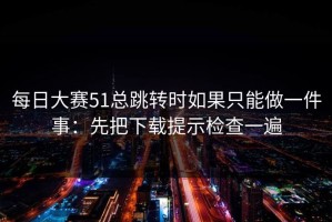 每日大赛51总跳转时如果只能做一件事：先把下载提示检查一遍