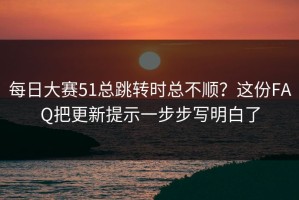 每日大赛51总跳转时总不顺？这份FAQ把更新提示一步步写明白了