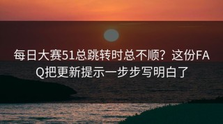 每日大赛51总跳转时总不顺？这份FAQ把更新提示一步步写明白了