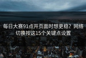 每日大赛91点开页面时想更稳？网络切换按这15个关键点设置