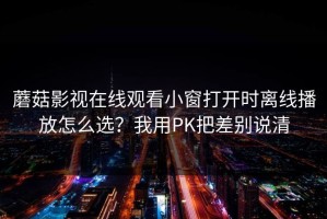 蘑菇影视在线观看小窗打开时离线播放怎么选？我用PK把差别说清