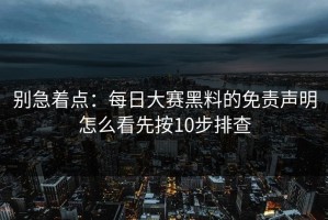 别急着点：每日大赛黑料的免责声明怎么看先按10步排查