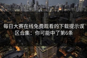 每日大赛在线免费观看的下载提示误区合集：你可能中了第6条